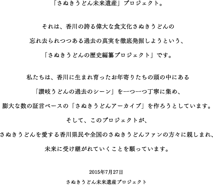 「さぬきうどん未来遺産」プロジェクト。それは、香川の誇る偉大な食文化さぬきうどんの忘れ去られつつある過去の真実を徹底発掘しようという、「さぬきうどんの歴史編纂プロジェクト」です。私たちは、香川に生まれ育ったお年寄りたちの頭の中にある「讃岐うどんの過去のシーン」を一つ一つ丁寧に集め、膨大な数の証言ベースの「さぬきうどんアーカイブ」を作ろうとしています。そして、このプロジェクトが、さぬきうどんを愛する香川県民や全国のさぬきうどんファンの方々に親しまれ、未来に受け継がれていくことを願っています。 2015年7月27日 さぬきうどん未来遺産プロジェクト